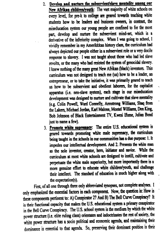 2. Develop and nurture the subservienthlave mentality among our New Afriken ebikdreniyouth; The vast majority of white scbools on every level, for pre-k to college are geared towards teaching white Students bow o be leaders and business owners, in contas, the miseducaton system our young people ae confined to fr te most par, develop and nute the subservient mind-set, which is & dervative of th infeririy complex. Whe | was going o schoo, | Vividly remembet in my Amerkkan history ces, the curiculum bad always depicted our people eiherin & subservient ol or very docile response o slavery. | was nottaught sbout those who had led sive revolts, o the many who had esisted the system of genocidal slavery. 1knew nothing ofthe many great New Afiikan (blck) inveators. This curiculum was not designed to teach me (1) bow t b 1 lader, an entrepreneur, ot take the intaive, it was primaril geared toteach us how 10 be subservient and obedicat Iabores, for the capitalist apparatus (ic. neo-lave system), each stage in our miseduation development was desigoe o muture nd cultvate that shave mentality (e, Colin Powell, Ward Conelly, Amsrong Wiliams, Shaq from the Lakers, Michael Jordan, Karl Malone, Montel Willams, Don King, Bob Johnson of Black Enterainment TV, Kvesi [fume, Julien Bond 3. Promote white supremacy: The enire U, edocational system is geared towards promoting white male supremacy, the cuicuhum ‘being taught in the schools in our communities has 8 duo purpose: 1. It impedes our intllectual development. And 2. Presents the wite man curriculum at most white schools are designed to instl, cultivate and perpetuate the white male superiory, but more importanty here i 8 more gemuine ffort 1o educate white children’youth, and challnge e imellect The sndard of educaton is moch bigher alog with the expectation(s). First, of ll one through three only abbreviated synopses, not complete analyses. [ only empasizedthe essential factors i ach component. Now, the questoni: How is {hesecomponeats perinnt to: A) Consiraor 27 A B) The BellCurve Conspinacy? it s their Functional eapacity that makesthe U.S. educatioral system a primary conspiator in the Bell Curve Conspiracy. The U.S. school sysem s the medium by which the white wmmn(ie.diwndiu:hn)uimdinflmmmmflm.m ‘it power stucture hasa oci poliialand esonomic agenda, and maininin e dominence is essential to that agenda. So, preserving their dominant position i their
